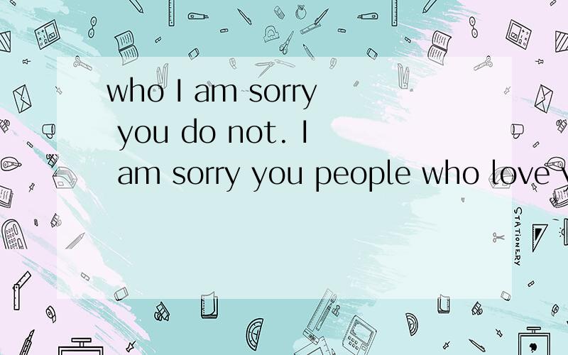 who I am sorry you do not. I am sorry you people who love you 什么意思.who I am sorry you do not. I am sorry you people who love you  怎么翻译