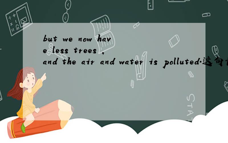but we now have less trees ,and the air and water is polluted.这句话那错了急!