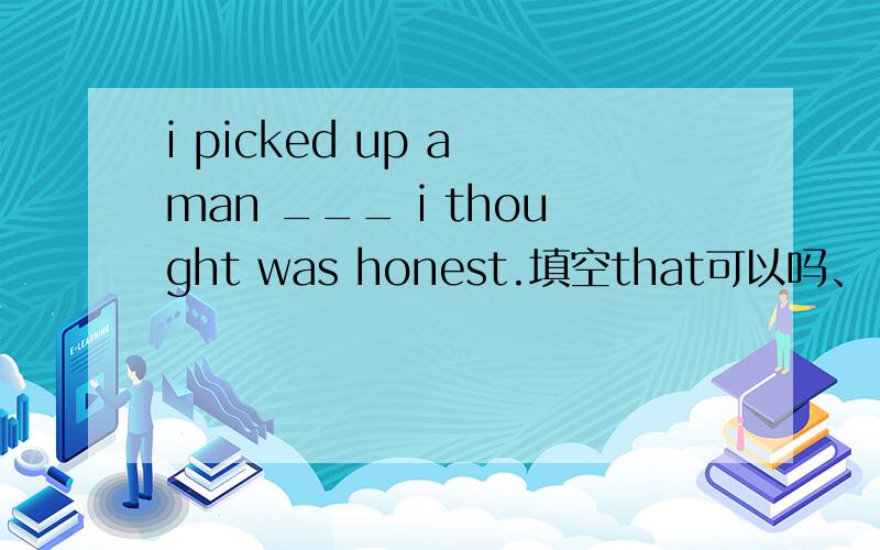 i picked up a man ___ i thought was honest.填空that可以吗、