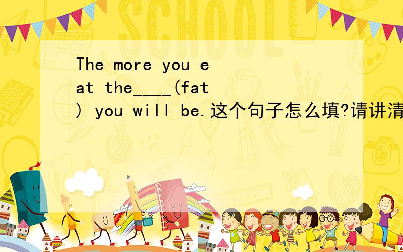 The more you eat the____(fat) you will be.这个句子怎么填?请讲清楚这个句子的语法,,