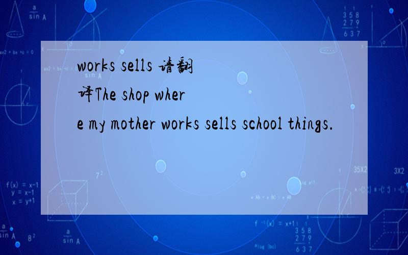 works sells 请翻译The shop where my mother works sells school things.
