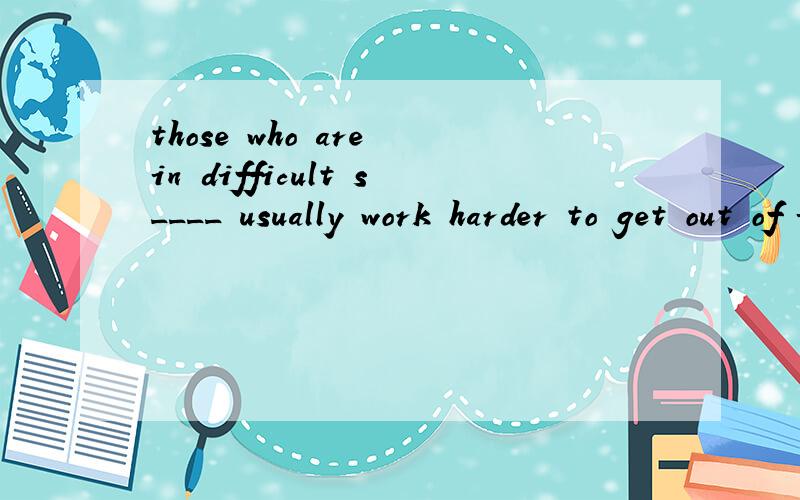 those who are in difficult s____ usually work harder to get out of it.根据首字母填空,麻烦翻译一下
