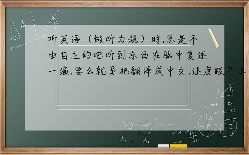 听英语（做听力题）时,总是不由自主的吧听到东西在脑中复述一遍,要么就是把翻译成中文,速度跟不上啊!在“不由自主的吧听到东西在脑中复述一遍”时或“翻译成中文”时,后面的一些话