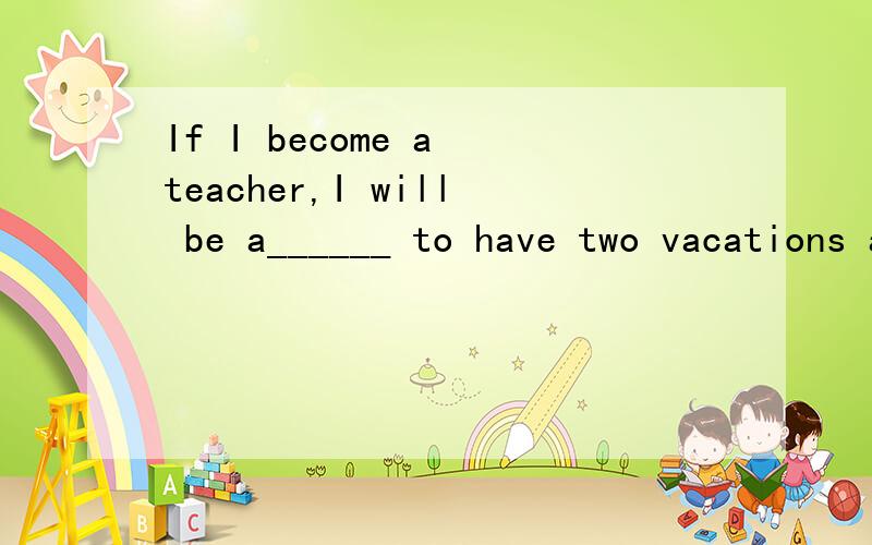If I become a teacher,I will be a______ to have two vacations a year.