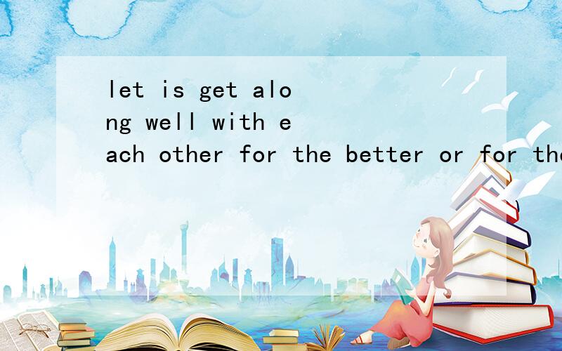let is get along well with each other for the better or for the worse翻译成中文是什么意思?