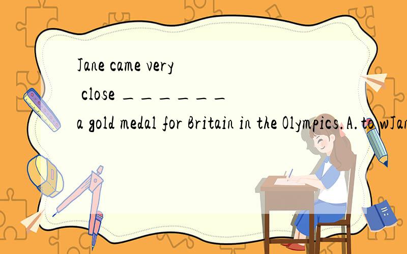 Jane came very close ______ a gold medal for Britain in the Olympics.A.to wJane came very close ______ a gold medal for Britain in the Olympics.　　A.to win B.winning C.to winning D.to be won