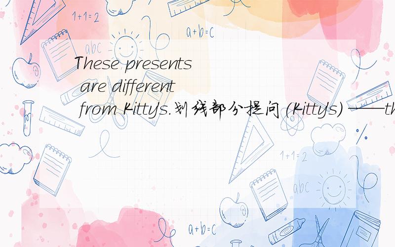 These presents are different from Kitty's.划线部分提问(Kitty's) ——these presents different from?these前有两根横线