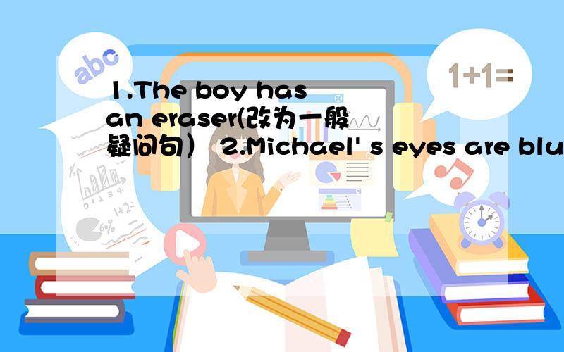 1.The boy has an eraser(改为一般疑问句） 2.Michael' s eyes are blue(对blue提问）