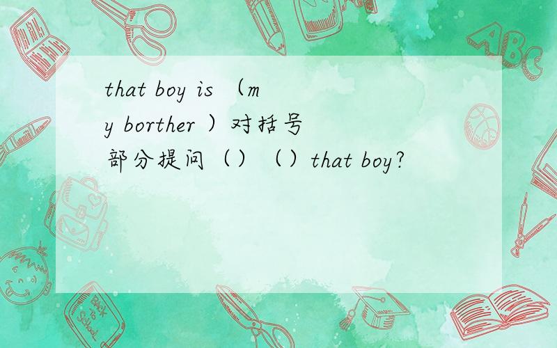 that boy is （my borther ）对括号部分提问（）（）that boy?
