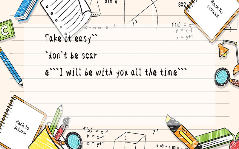 Take it easy```don't be scare```I will be with you all the time```