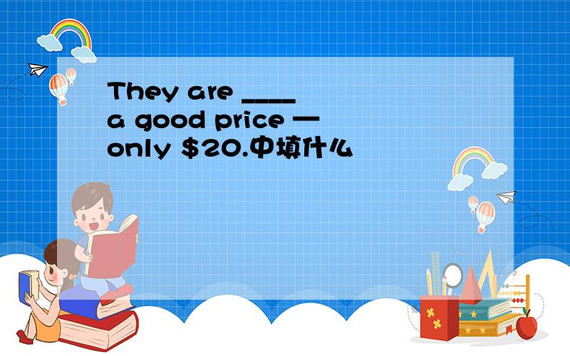 They are ____ a good price —only $20.中填什么