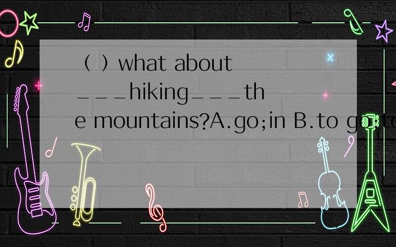 （ ）what about ___hiking___the mountains?A.go;in B.to go;to C.going;in D.goes;to