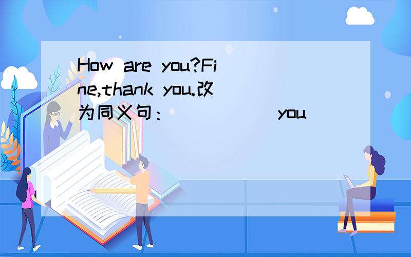 How are you?Fine,thank you.改为同义句：（ ） （ ）you（ （ ） （ ）.