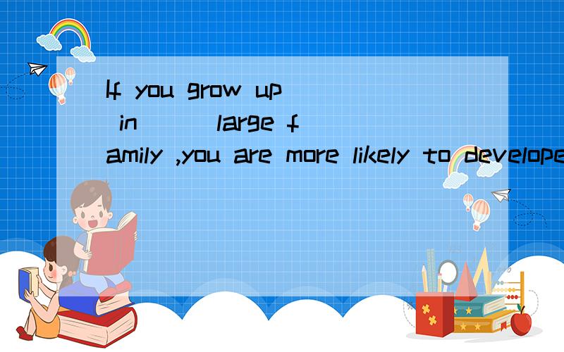 If you grow up in ( )large family ,you are more likely to develope( )ability to get on well with ( )others.A./;an;the B.a;the;/C.the;an;the D.a;the;the可以说下原因么 感激 为什么选D啊?