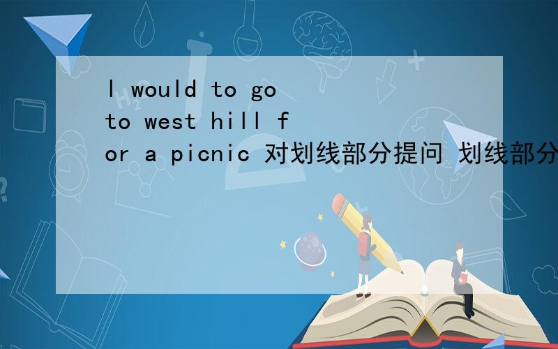 l would to go to west hill for a picnic 对划线部分提问 划线部分是go to west hill por picnic