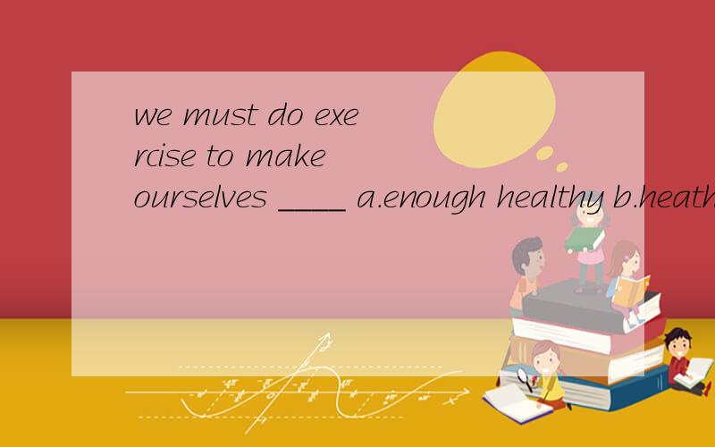 we must do exercise to make ourselves ____ a.enough healthy b.heathy enough c.enough health d,health enough
