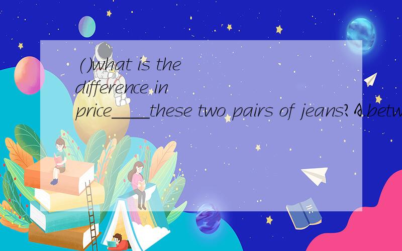 ()what is the difference in price____these two pairs of jeans?A.between B.among C.about D.wit