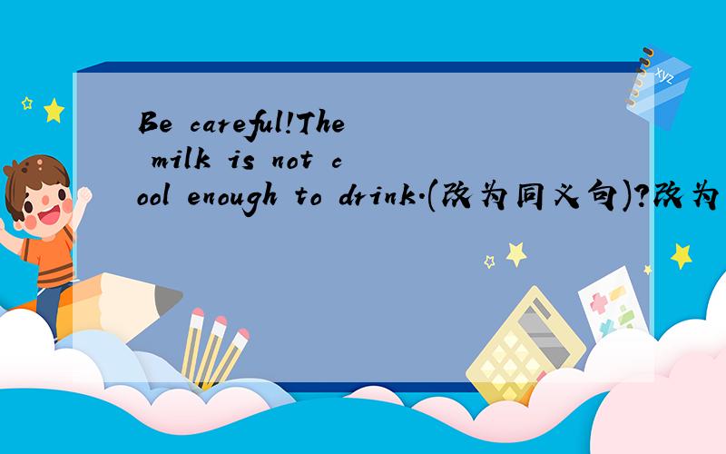 Be careful!The milk is not cool enough to drink.(改为同义句)?改为：Be careful!The milk is ...(不限词数)...hot ...(不限词数)...drink.