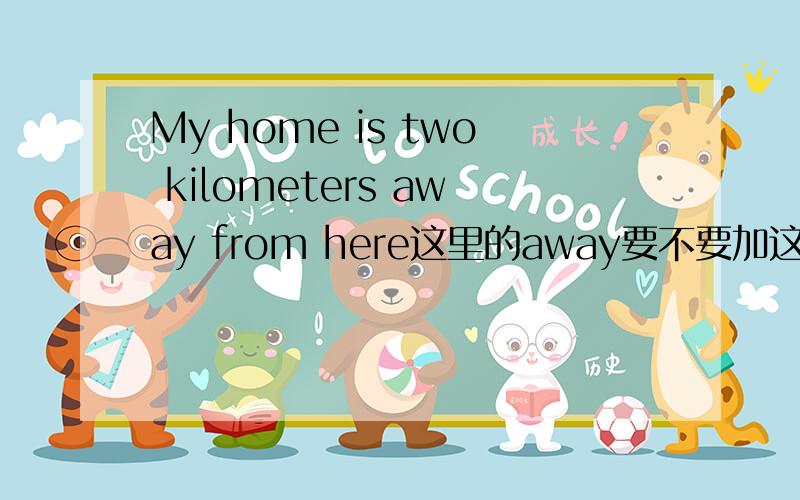 My home is two kilometers away from here这里的away要不要加这里away要不要加?请问为什么这里here是介词而from这个介词却不要省略?急