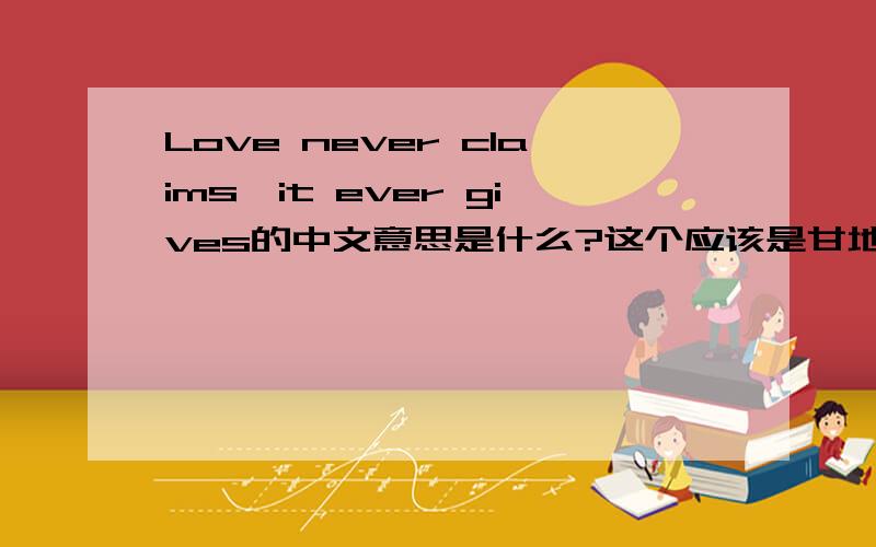 Love never claims,it ever gives的中文意思是什么?这个应该是甘地说的..