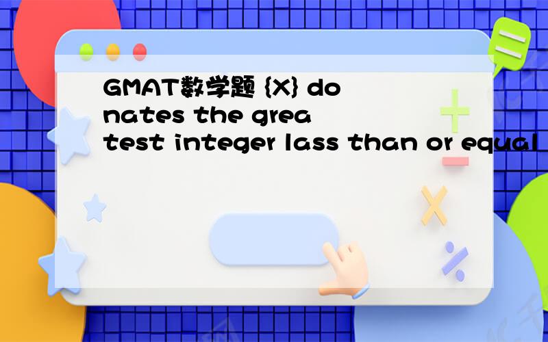 GMAT数学题 {X} donates the greatest integer lass than or equal to x,is {X}=1?(1) X>1 (2)X