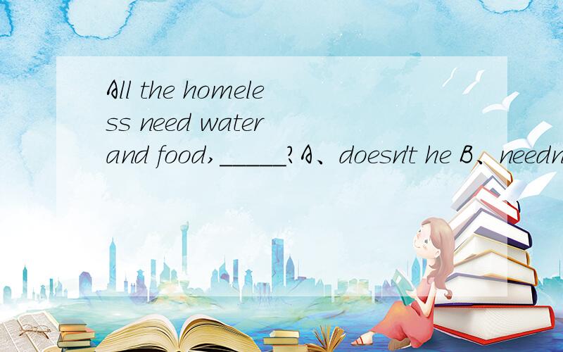 All the homeless need water and food,_____?A、doesn't he B、needn't he C、don't they D、needn't they 请问选哪个 为什么?