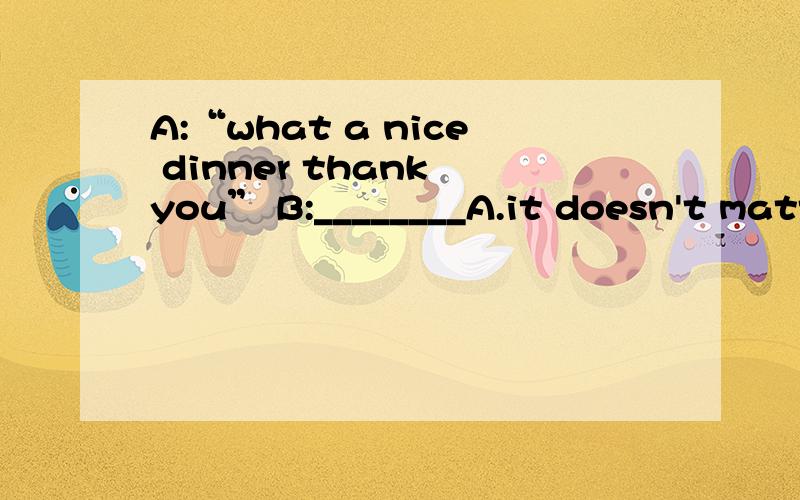 A:“what a nice dinner thank you” B:________A.it doesn't matter B.i'm very glad you like it C.not nice enough D.don't say so