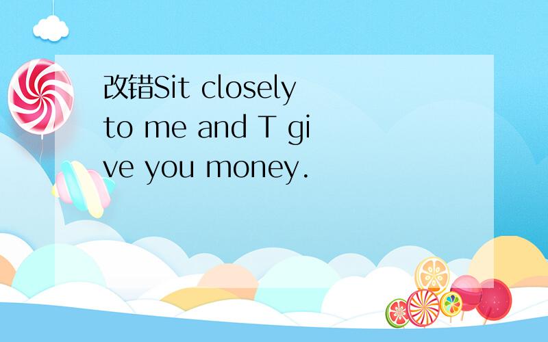 改错Sit closely to me and T give you money.