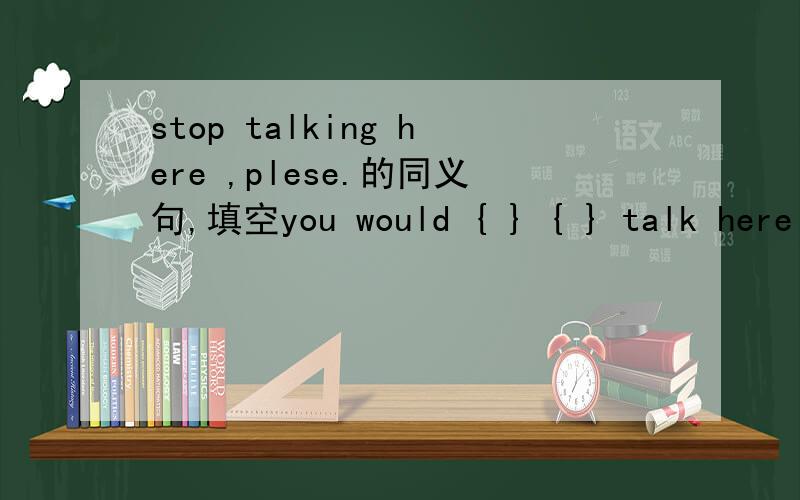 stop talking here ,plese.的同义句,填空you would { } { } talk here