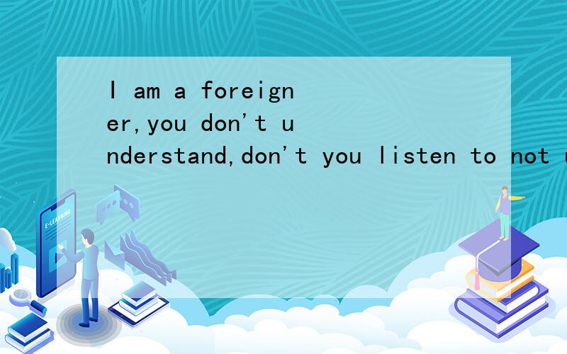 I am a foreigner,you don't understand,don't you listen to not understand English 求翻译?