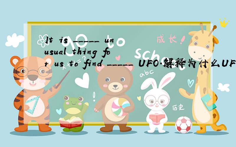 It is _____ unusual thing for us to find _____ UFO.解释为什么UFO,前面要用a,难道不应该用an吗?答案我知道,