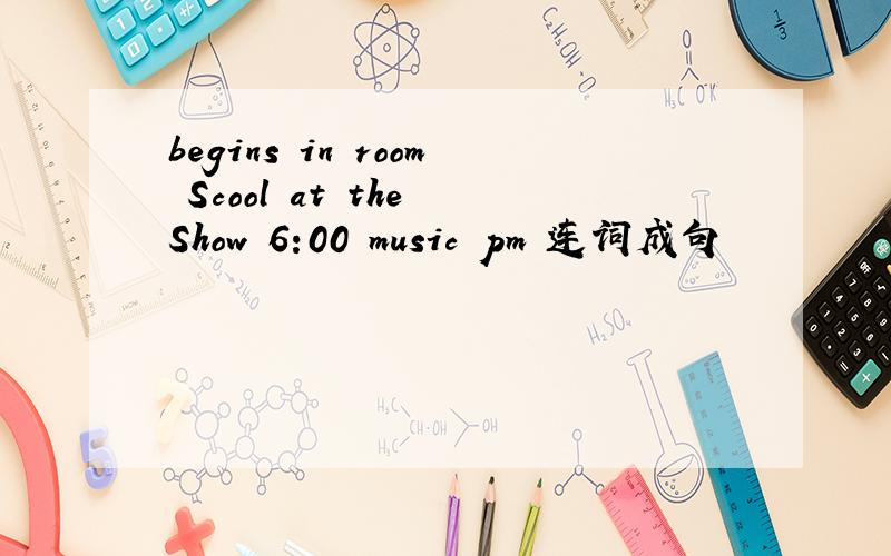 begins in room Scool at the Show 6:00 music pm 连词成句