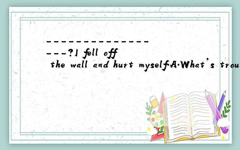 -----------------?I fell off the wall and hurt myself.A.What’s troubleB.What was the wrongC.What’s the matterD.What happened