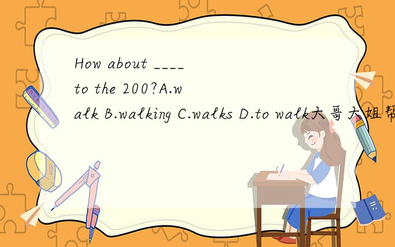 How about ____to the 200?A.walk B.walking C.walks D.to walk大哥大姐帮帮忙,我要马上知道