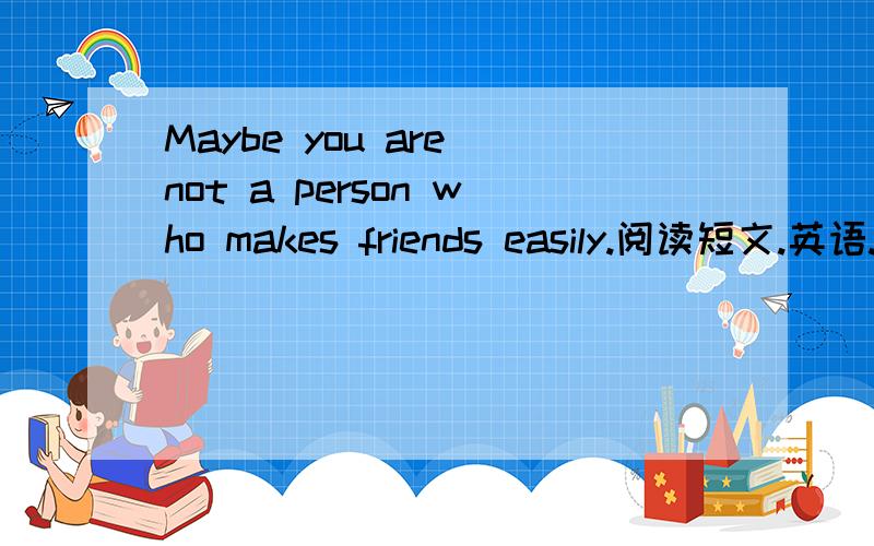 Maybe you are not a person who makes friends easily.阅读短文.英语.Maybe you are not a person who makes friends easily.You could be new to the school,the class,the team,the club or whatever.You stand there feeling like everyone is looking at you
