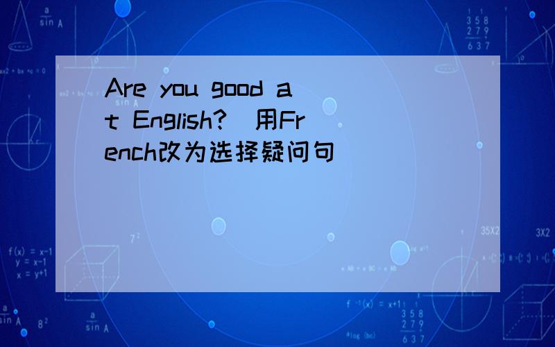 Are you good at English?（用French改为选择疑问句）
