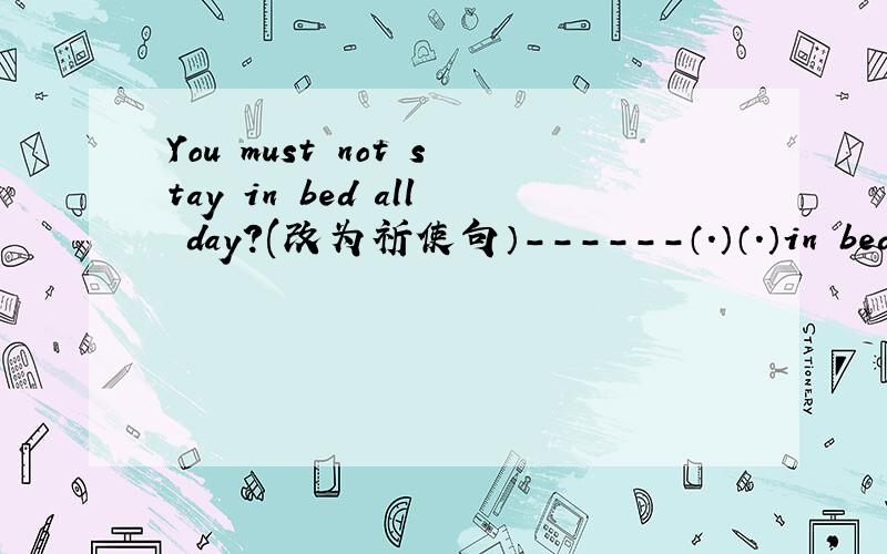 You must not stay in bed all day?(改为祈使句）------（.）（.）in bed all day.填上那两个空...