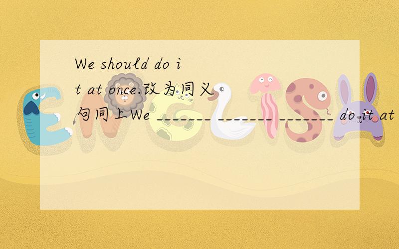 We should do it at once.改为同义句同上We _______ _______ _______ do it at once.