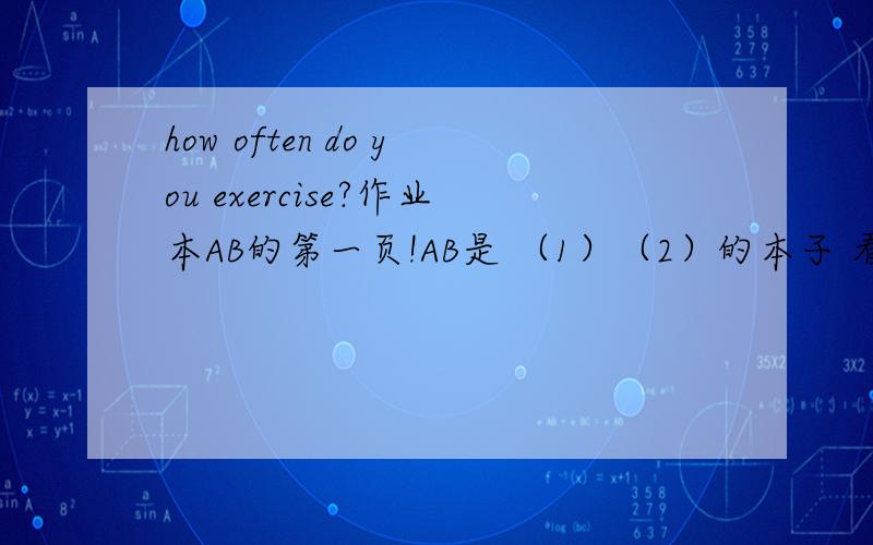 how often do you exercise?作业本AB的第一页!AB是 （1）（2）的本子 看图 图1 有个女生在洗碗 A：（）（）do you （） the dishes？B：thice a week图4 男孩在上网 A：（）（）daes Ben（）（）（）？B：it‘s