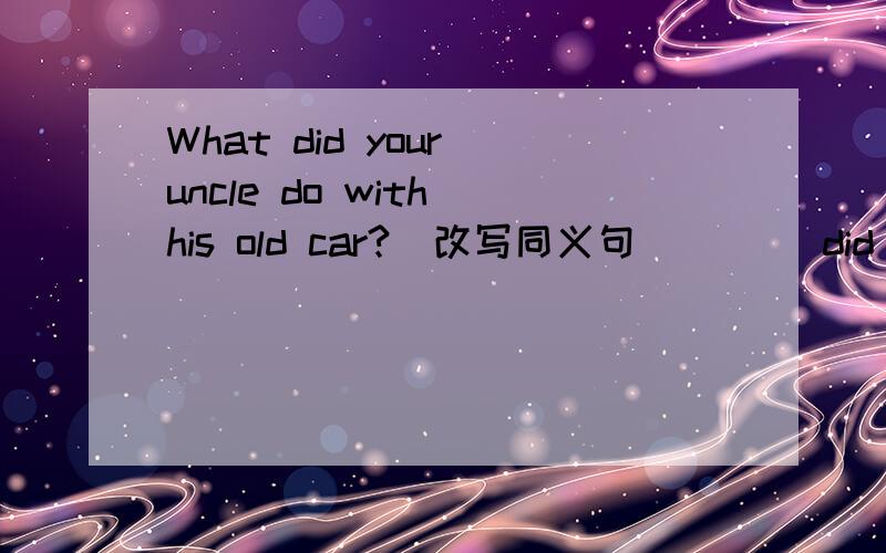 What did your uncle do with his old car?(改写同义句)___ did your uncle ___ ___ his old car?