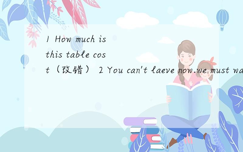 1 How much is this table cost（改错） 2 You can't laeve now.we must wait at 8:00here(改错）3 ___Amy born in vilage ______in a town?A is or B is and C was or D Was and