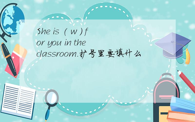 She is ( w ) for you in the classroom.扩号里要填什么