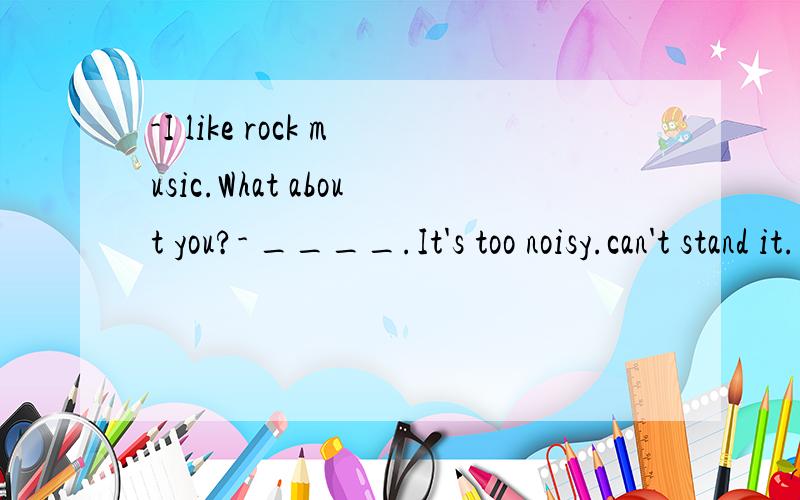 -I like rock music.What about you?- ____.It's too noisy.can't stand it.