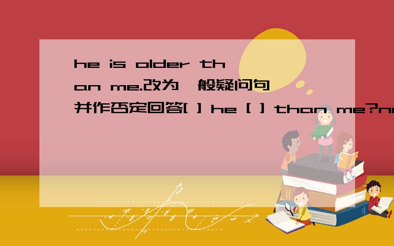 he is older than me.改为一般疑问句,并作否定回答[ ] he [ ] than me?no,he [ ].