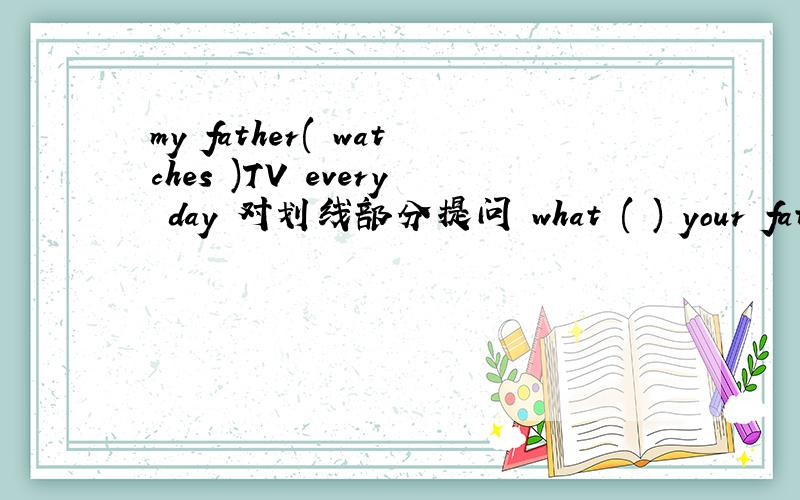 my father( watches )TV every day 对划线部分提问 what ( ) your father ( ) every day