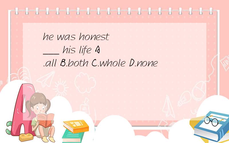 he was honest ___ his life A.all B.both C.whole D.none