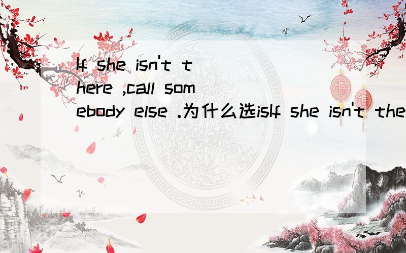 If she isn't there ,call somebody else .为什么选isIf she isn't there ,call somebody else .为什么选isn't 再来个例句