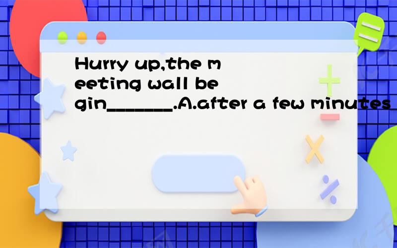 Hurry up,the meeting wall begin_______.A.after a few minutes B.at a few minutesC.in five minutesD.for five minutes