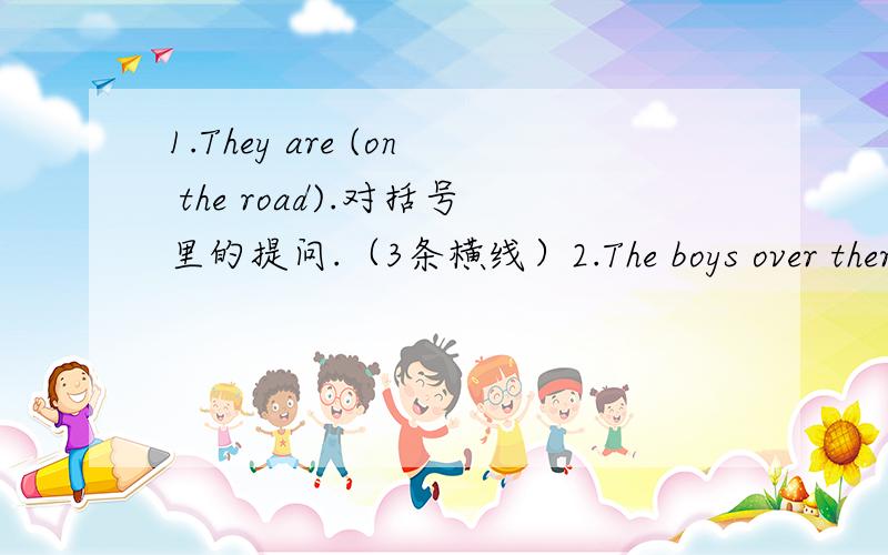 1.They are (on the road).对括号里的提问.（3条横线）2.The boys over there should obey the rules.(否定句）3.My sister (listens to the teacher) carefully.对括号里的提问.(6条横线）