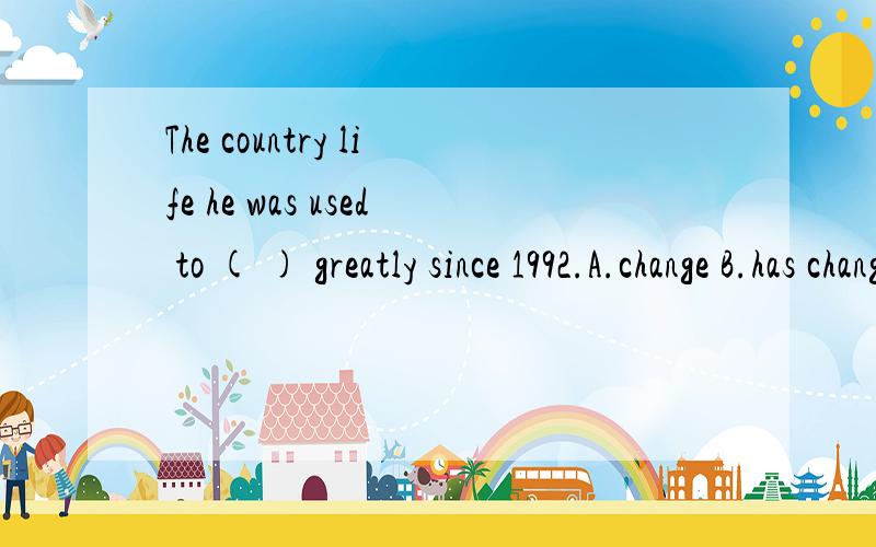 The country life he was used to ( ) greatly since 1992.A.change B.has changed C.changingThe country life he was used to ( ) greatly since 1992.A.change B.has changed C.changing D.have changed